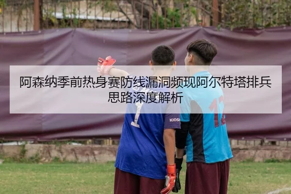 阿森纳季前热身赛防线漏洞频现阿尔特塔排兵思路深度解析