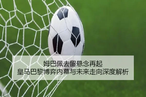 姆巴佩去留悬念再起 皇马巴黎博弈内幕与未来走向深度解析