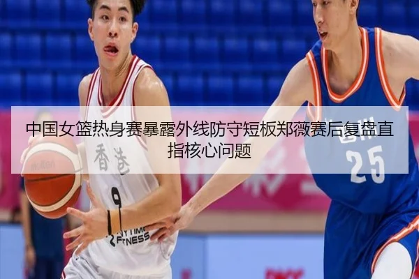 中国女篮热身赛暴露外线防守短板郑薇赛后复盘直指核心问题